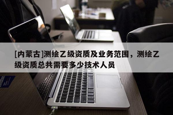 [內蒙古]測繪乙級資質及業務范圍，測繪乙級資質總共需要多少技術人員