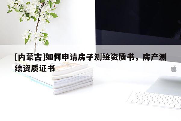 [內(nèi)蒙古]如何申請房子測繪資質(zhì)書，房產(chǎn)測繪資質(zhì)證書
