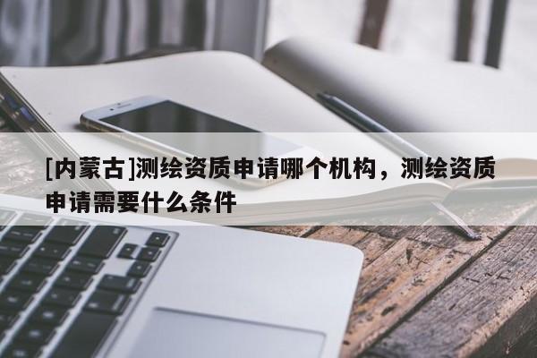 [內蒙古]測繪資質申請哪個機構，測繪資質申請需要什么條件
