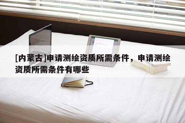 [內蒙古]申請測繪資質所需條件，申請測繪資質所需條件有哪些