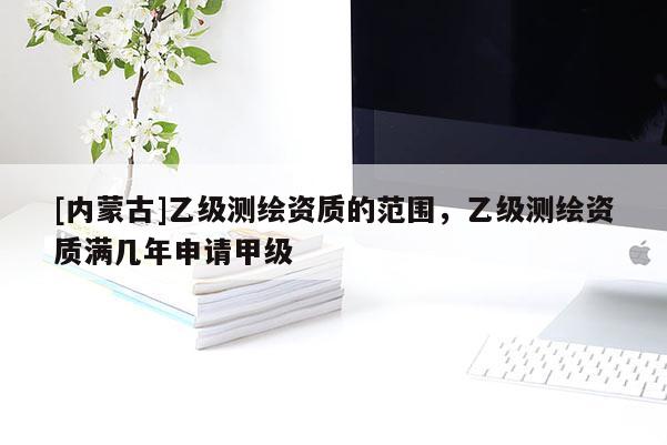 [內(nèi)蒙古]乙級(jí)測(cè)繪資質(zhì)的范圍，乙級(jí)測(cè)繪資質(zhì)滿(mǎn)幾年申請(qǐng)甲級(jí)