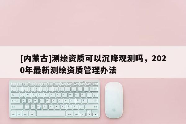 [內蒙古]測繪資質可以沉降觀測嗎，2020年最新測繪資質管理辦法