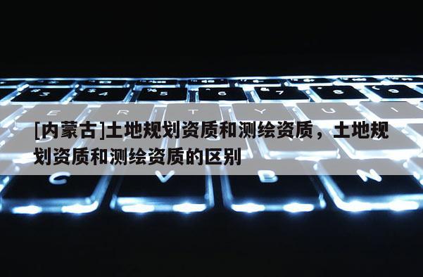 [內蒙古]土地規劃資質和測繪資質，土地規劃資質和測繪資質的區別