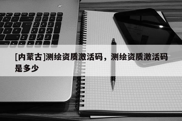 [內(nèi)蒙古]測繪資質(zhì)激活碼，測繪資質(zhì)激活碼是多少