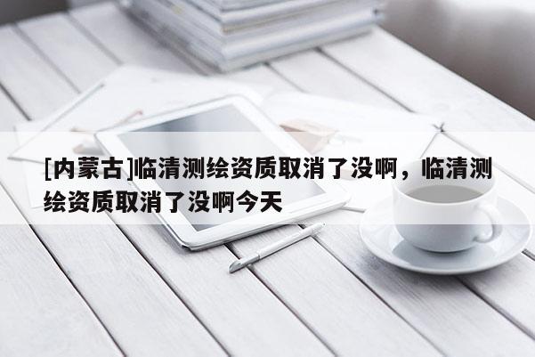 [內蒙古]臨清測繪資質取消了沒啊，臨清測繪資質取消了沒啊今天