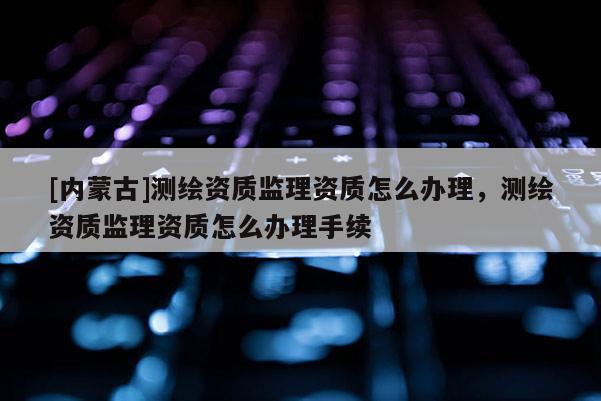 [內蒙古]測繪資質監理資質怎么辦理，測繪資質監理資質怎么辦理手續