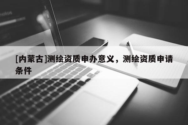 [內蒙古]測繪資質申辦意義，測繪資質申請條件