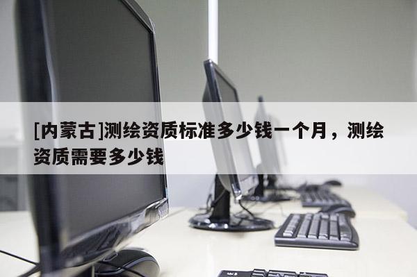 [內蒙古]測繪資質標準多少錢一個月，測繪資質需要多少錢