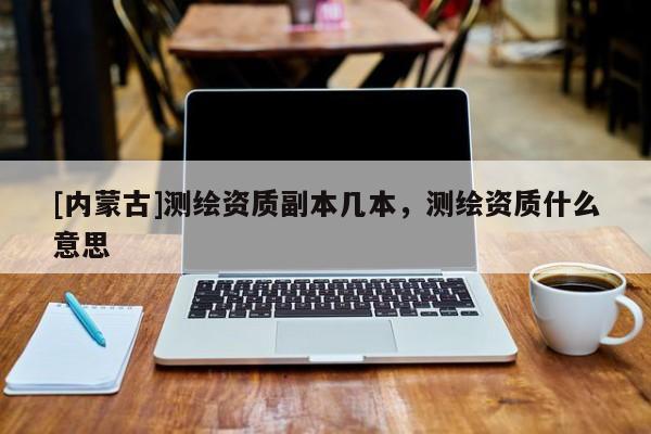 [內蒙古]測繪資質副本幾本，測繪資質什么意思