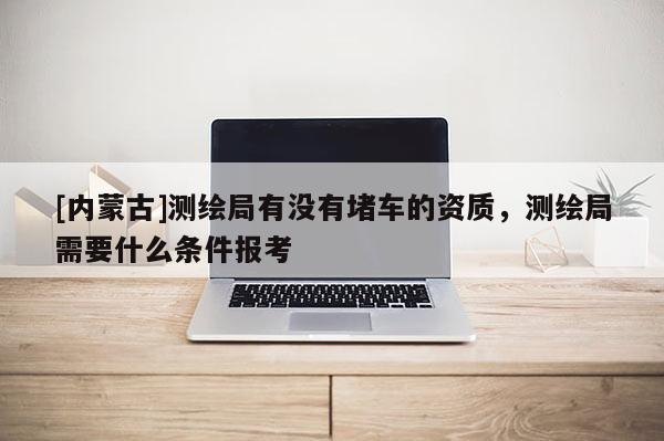 [內(nèi)蒙古]測(cè)繪局有沒(méi)有堵車的資質(zhì)，測(cè)繪局需要什么條件報(bào)考