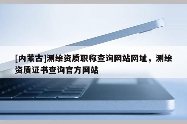 [內蒙古]測繪資質職稱查詢網站網址，測繪資質證書查詢官方網站