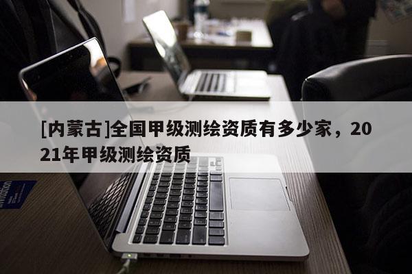 [內蒙古]全國甲級測繪資質有多少家，2021年甲級測繪資質