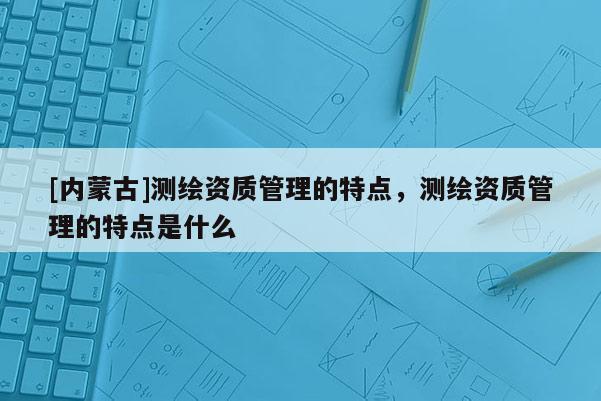 [內蒙古]測繪資質管理的特點，測繪資質管理的特點是什么