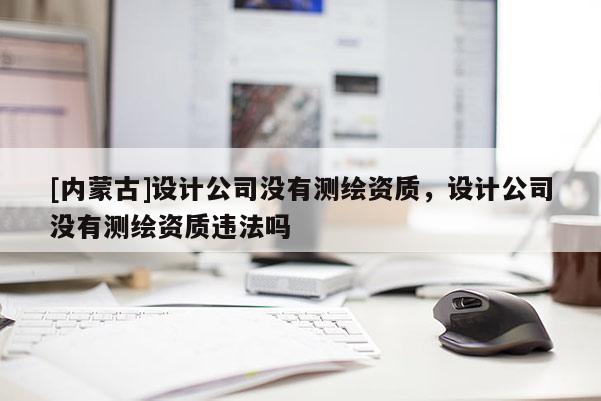 [內(nèi)蒙古]設(shè)計(jì)公司沒(méi)有測(cè)繪資質(zhì)，設(shè)計(jì)公司沒(méi)有測(cè)繪資質(zhì)違法嗎