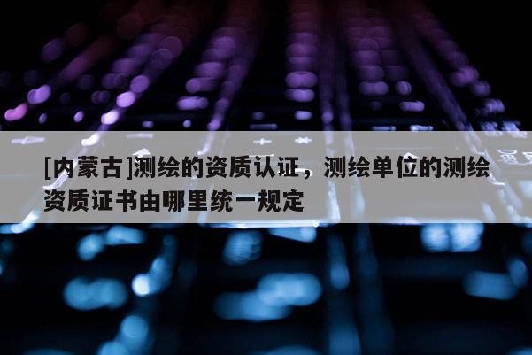 [內蒙古]測繪的資質認證，測繪單位的測繪資質證書由哪里統一規定