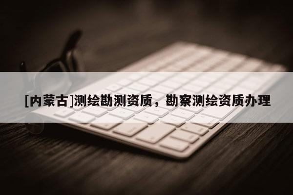 [內蒙古]測繪勘測資質，勘察測繪資質辦理