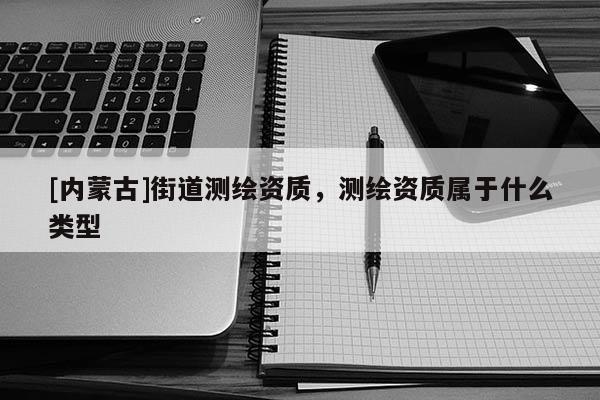 [內蒙古]街道測繪資質，測繪資質屬于什么類型