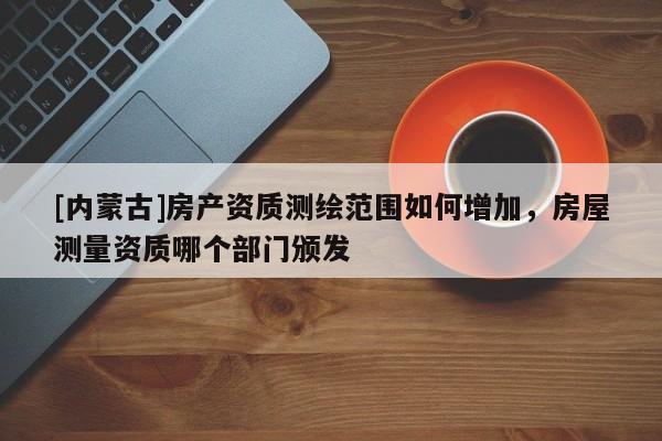 [內(nèi)蒙古]房產(chǎn)資質(zhì)測繪范圍如何增加，房屋測量資質(zhì)哪個(gè)部門頒發(fā)