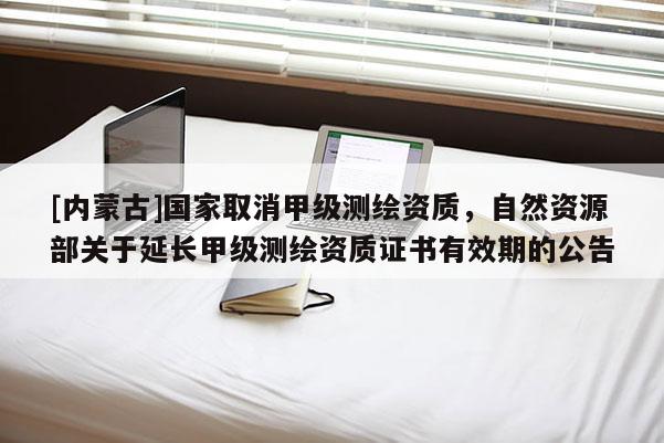 [內(nèi)蒙古]國(guó)家取消甲級(jí)測(cè)繪資質(zhì)，自然資源部關(guān)于延長(zhǎng)甲級(jí)測(cè)繪資質(zhì)證書有效期的公告