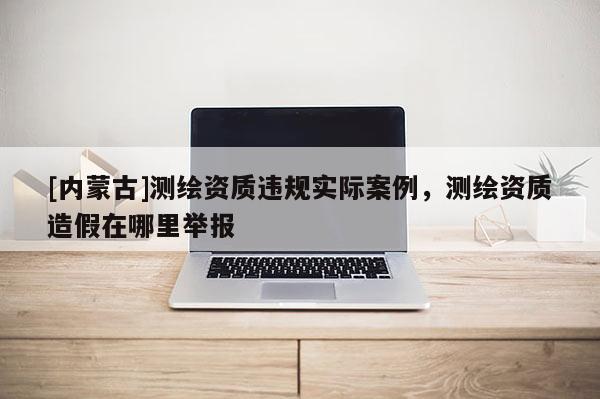 [內(nèi)蒙古]測繪資質(zhì)違規(guī)實際案例，測繪資質(zhì)造假在哪里舉報