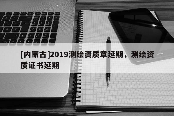 [內蒙古]2019測繪資質章延期，測繪資質證書延期