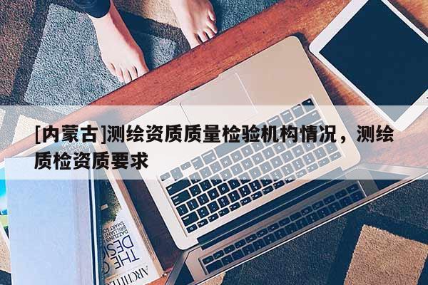 [內蒙古]測繪資質質量檢驗機構情況，測繪質檢資質要求