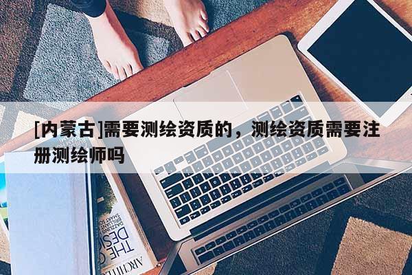 [內蒙古]需要測繪資質的，測繪資質需要注冊測繪師嗎
