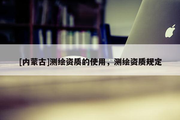 [內蒙古]測繪資質的使用，測繪資質規定