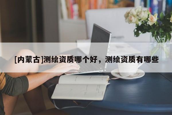 [內蒙古]測繪資質哪個好，測繪資質有哪些