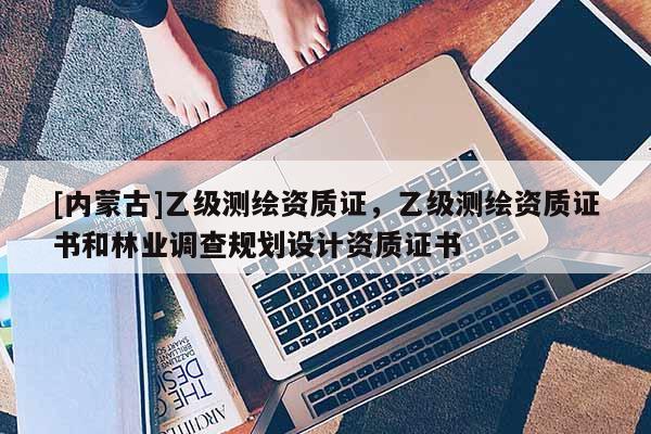 [內(nèi)蒙古]乙級測繪資質(zhì)證，乙級測繪資質(zhì)證書和林業(yè)調(diào)查規(guī)劃設(shè)計(jì)資質(zhì)證書