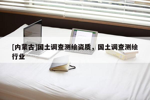 [內蒙古]國土調查測繪資質，國土調查測繪行業