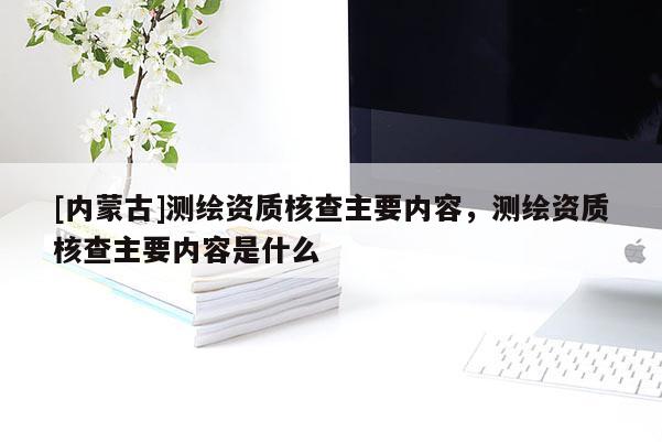 [內蒙古]測繪資質核查主要內容，測繪資質核查主要內容是什么