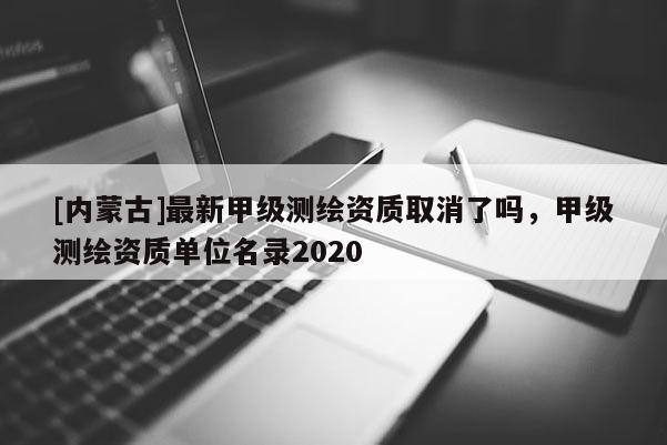 [內蒙古]最新甲級測繪資質取消了嗎，甲級測繪資質單位名錄2020