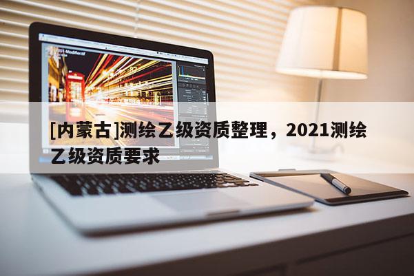 [內蒙古]測繪乙級資質整理，2021測繪乙級資質要求