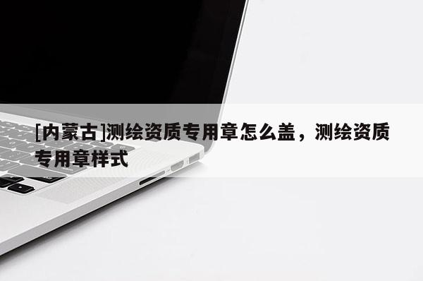 [內(nèi)蒙古]測繪資質(zhì)專用章怎么蓋，測繪資質(zhì)專用章樣式
