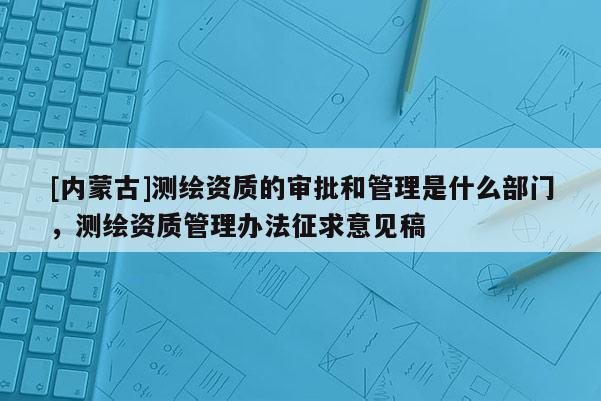 [內蒙古]測繪資質的審批和管理是什么部門，測繪資質管理辦法征求意見稿