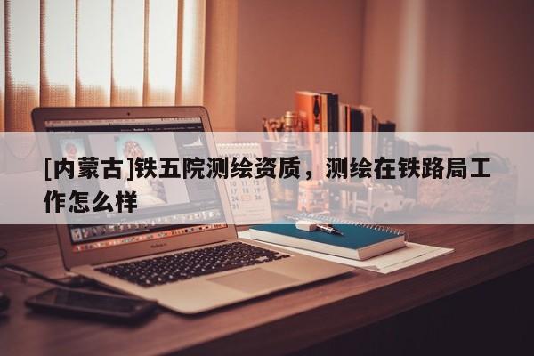 [內蒙古]鐵五院測繪資質，測繪在鐵路局工作怎么樣