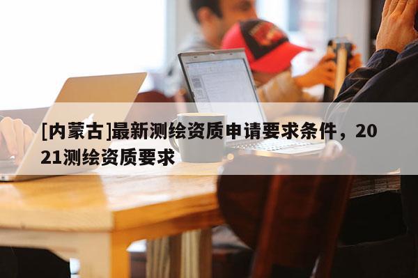 [內蒙古]最新測繪資質申請要求條件，2021測繪資質要求