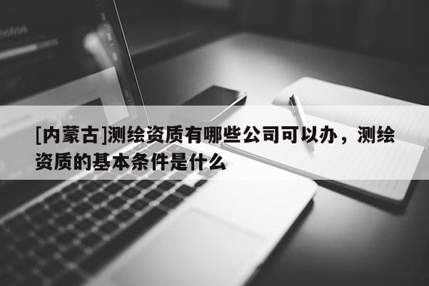 [內蒙古]測繪資質有哪些公司可以辦，測繪資質的基本條件是什么
