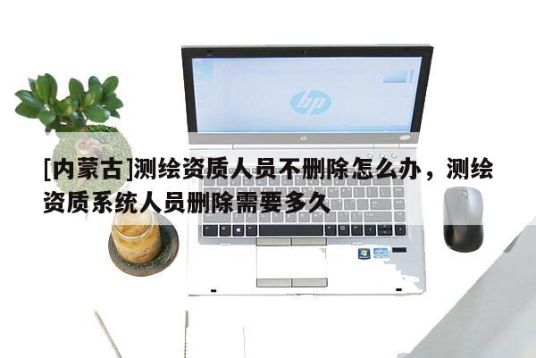 [內蒙古]測繪資質人員不刪除怎么辦，測繪資質系統人員刪除需要多久