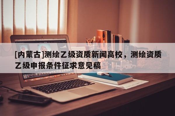 [內蒙古]測繪乙級資質新聞高校，測繪資質乙級申報條件征求意見稿