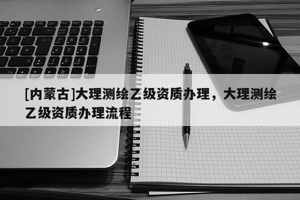[內蒙古]大理測繪乙級資質辦理，大理測繪乙級資質辦理流程