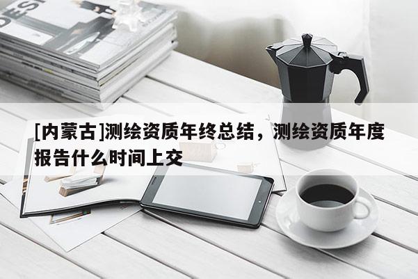 [內(nèi)蒙古]測(cè)繪資質(zhì)年終總結(jié)，測(cè)繪資質(zhì)年度報(bào)告什么時(shí)間上交