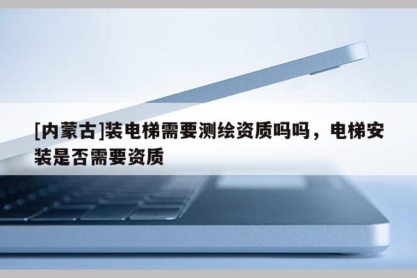 [內蒙古]裝電梯需要測繪資質嗎嗎，電梯安裝是否需要資質