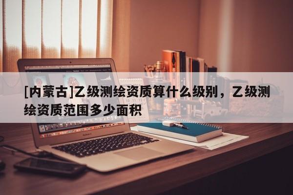 [內蒙古]乙級測繪資質算什么級別，乙級測繪資質范圍多少面積