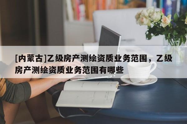 [內蒙古]乙級房產測繪資質業務范圍，乙級房產測繪資質業務范圍有哪些
