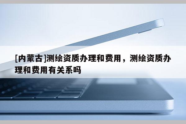 [內蒙古]測繪資質辦理和費用，測繪資質辦理和費用有關系嗎