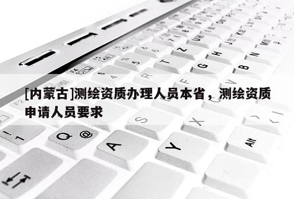 [內蒙古]測繪資質辦理人員本省，測繪資質申請人員要求