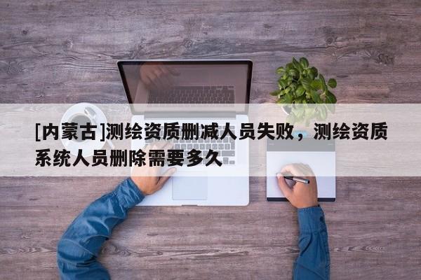 [內蒙古]測繪資質刪減人員失敗，測繪資質系統人員刪除需要多久