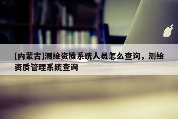 [內蒙古]測繪資質系統人員怎么查詢，測繪資質管理系統查詢